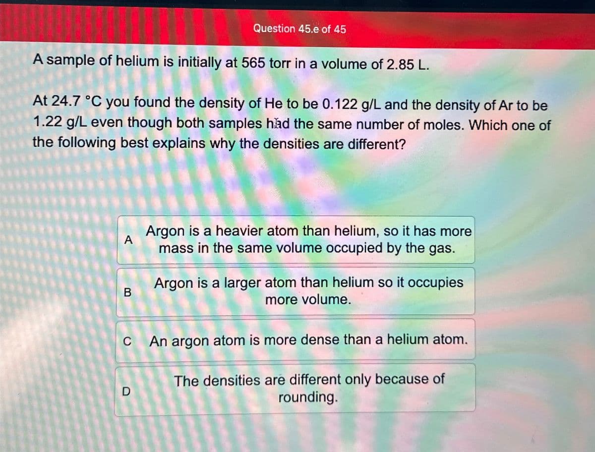 Question 45.e of 45
A sample of helium is initially at 565 torr in a volume of 2.85 L.
At 24.7 °C you found the density of He to be 0.122 g/L and the density of Ar to be
1.22 g/L even though both samples had the same number of moles. Which one of
the following best explains why the densities are different?
A
B
D
Argon is a heavier atom than helium, so it has more
mass in the same volume occupied by the gas.
Argon is a larger atom than helium so it occupies
more volume.
An argon atom is more dense than a helium atom.
The densities are different only because of
rounding.