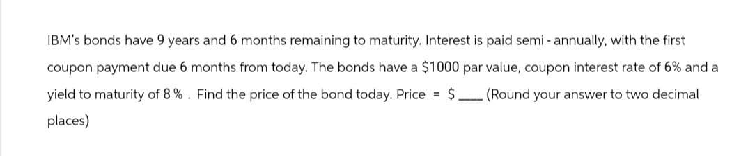 IBM's bonds have 9 years and 6 months remaining to maturity. Interest is paid semi-annually, with the first
coupon payment due 6 months from today. The bonds have a $1000 par value, coupon interest rate of 6% and a
yield to maturity of 8%. Find the price of the bond today. Price = $. (Round your answer to two decimal
places)