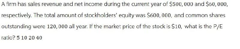 A firm has sales revenue and net income during the current year of $500,000 and $60,000,
respectively. The total amount of stockholders' equity was $600,000, and common shares
outstanding were 120,000 all year. If the market price of the stock is $10, what is the P/E
ratio? 5 10 20 40