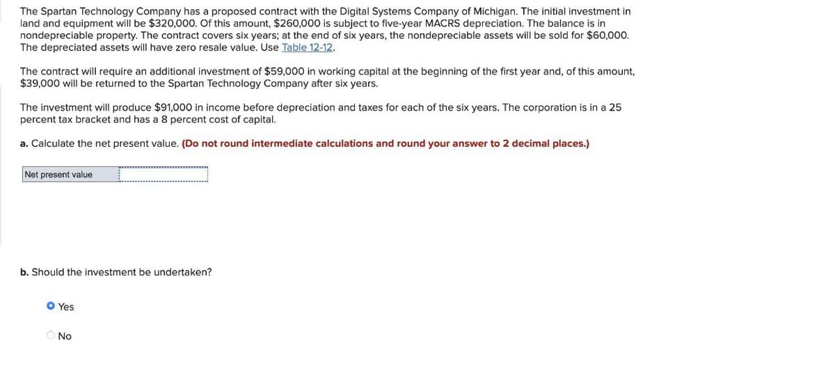 The Spartan Technology Company has a proposed contract with the Digital Systems Company of Michigan. The initial investment in
land and equipment will be $320,000. Of this amount, $260,000 is subject to five-year MACRS depreciation. The balance is in
nondepreciable property. The contract covers six years; at the end of six years, the nondepreciable assets will be sold for $60,000.
The depreciated assets will have zero resale value. Use Table 12-12.
The contract will require an additional investment of $59,000 in working capital at the beginning of the first year and, of this amount,
$39,000 will be returned to the Spartan Technology Company after six years.
The investment will produce $91,000 in income before depreciation and taxes for each of the six years. The corporation is in a 25
percent tax bracket and has a 8 percent cost of capital.
a. Calculate the net present value. (Do not round intermediate calculations and round your answer to 2 decimal places.)
Net present value
b. Should the investment be undertaken?
Yes
No