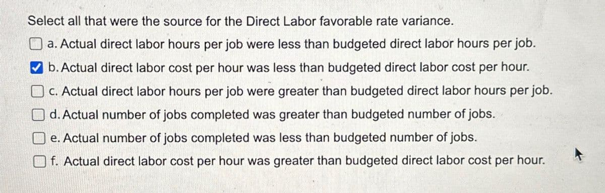 Select all that were the source for the Direct Labor favorable rate variance.
a. Actual direct labor hours per job were less than budgeted direct labor hours per job.
b. Actual direct labor cost per hour was less than budgeted direct labor cost per hour.
c. Actual direct labor hours per job were greater than budgeted direct labor hours per job.
d. Actual number of jobs completed was greater than budgeted number of jobs.
e. Actual number of jobs completed was less than budgeted number of jobs.
f. Actual direct labor cost per hour was greater than budgeted direct labor cost per hour.