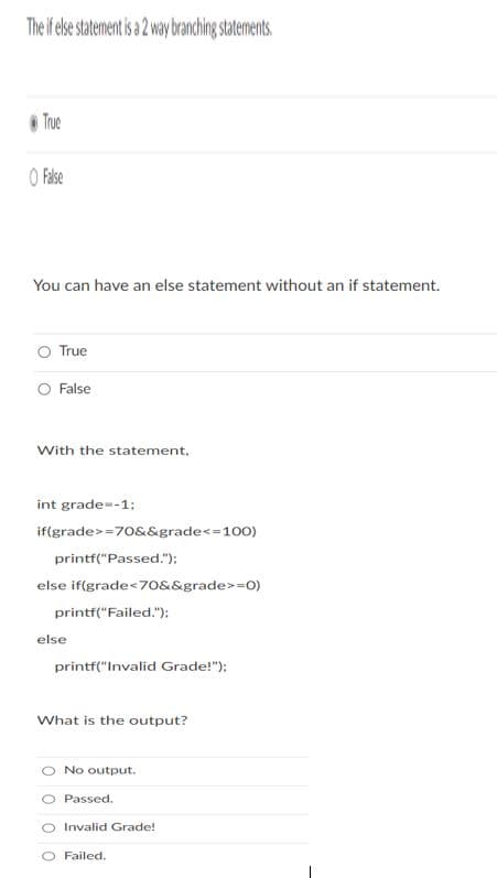The if else statement is a 2 way branching statements
Tue
O Fase
You can have an else statement without an if statement.
True
O False
With the statement,
int grade--1;
if(grade>=70&&grade<=100)
printf("Passed.");
else if(grade<70&&grade>=0)
printf("Failed.");
else
printf("Invalid Grade!");
What is the output?
No output.
Passed.
O Invalid Grade!
O Failed.
