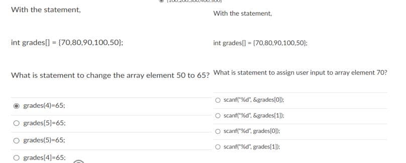 With the statement,
With the statement,
int grades[] = {70,80,90,100,50};
int grades[] = (70,80,90,100,50};
What is statement to change the array element 50 to 65? What is statement to assign user input to array element 70?
scanf("%d", &grades[0}):
grades(4)=65;
O scanf("%d", &grades[1]):
grades[5]=65;
O scanf("%d", grades(0]):
grades(5)=65;
scanf("%d", grades[1)):
grades[4]=65;
