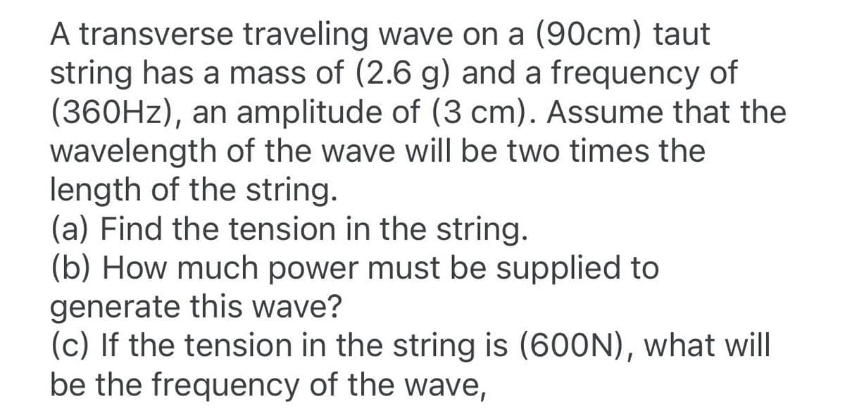 A transverse traveling wave on a (90cm) taut
string has a mass of (2.6 g) and a frequency of
(360HZ), an amplitude of (3 cm). Assume that the
wavelength of the wave will be two times the
length of the string.
(a) Find the tension in the string.
(b) How much power must be supplied to
generate this wave?
(c) If the tension in the string is (600N), what will
be the frequency of the wave,
