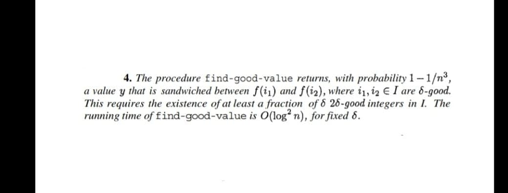 4. The procedure find-good-value returns, with probability 1-1/n³,
a value y that is sandwiched between f(ii) and f(i2), where i1, 2 E I are 8-good.
This requires the existence of at least a fraction of 8 26-good integers in I. The
running time of find-good-value is O(log2 n), for fixed 8.