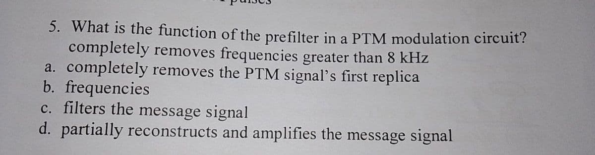 5. What is the function of the prefilter in a PTM modulation circuit?
completely removes frequencies greater than 8 kHz
a. completely removes the PTM signal's first replica
b. frequencies
c. filters the message signal
d. partially reconstructs and amplifies the message signal