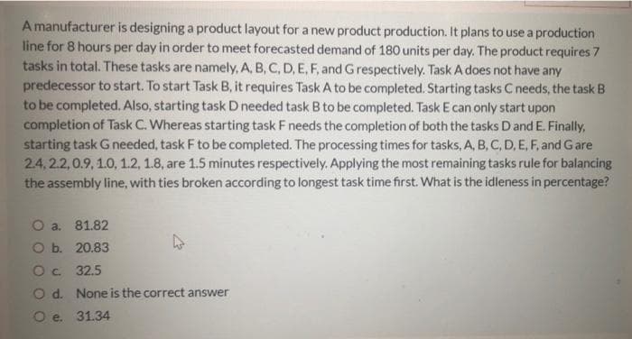 A manufacturer is designing a product layout for a new product production. It plans to use a production
line for 8 hours per day in order to meet forecasted demand of 180 units per day. The product requires 7
tasks in total. These tasks are namely, A, B, C, D, E, F, and Grespectively. Task A does not have any
predecessor to start. To start Task B, it requires Task A to be completed. Starting tasks C needs, the task B
to be completed. Also, starting task D needed task B to be completed. Task E can only start upon
completion of Task C. Whereas starting task F needs the completion of both the tasks Dand E. Finally,
starting task G needed, task F to be completed. The processing times for tasks, A, B, C, D, E, F, and Gare
2.4, 2.2,0.9, 1.0, 1.2, 1.8, are 1.5 minutes respectively. Applying the most remaining tasks rule for balancing
the assembly line, with ties broken according to longest task time first. What is the idleness in percentage?
O a. 81.82
O b. 20.83
O. 32.5
O d. None is the correct answer
O e. 31.34
