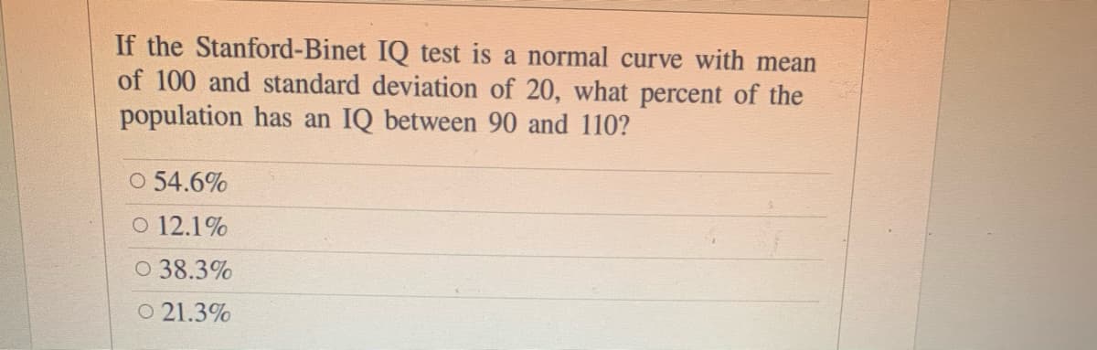 If the Stanford-Binet IQ test is a normal curve with mean
of 100 and standard deviation of 20, what percent of the
population has an IQ between 90 and 110?
O 54.6%
O 12.1%
O 38.3%
O 21.3%
