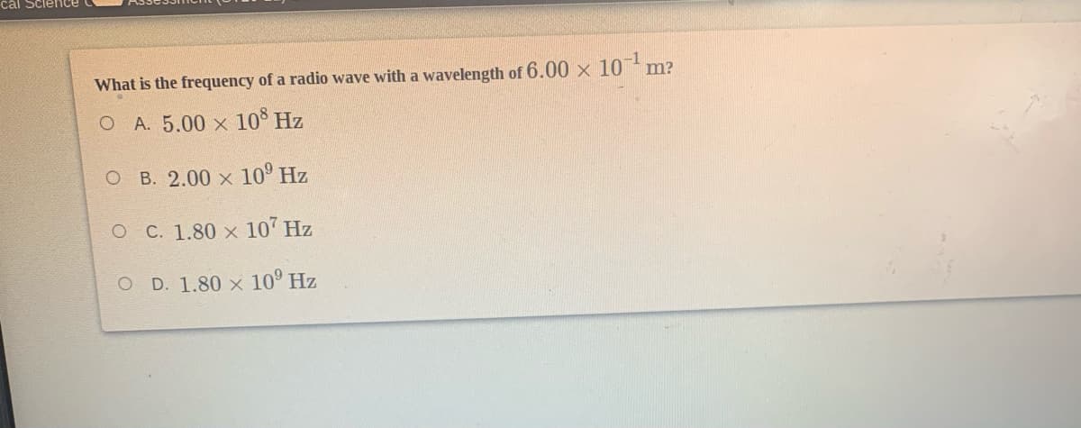 cál Sci
What is the frequency of a radio wave with a wavelength of 6.00 x 10 m?
O A. 5.00 x 10° Hz
O B. 2.00 x 10° Hz
O C. 1.80 x 10' Hz
O D. 1.80 x 10° Hz

