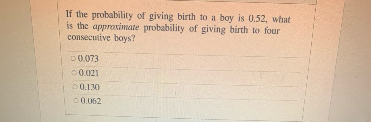 If the probability of giving birth to a boy is 0.52, what
is the approximate probability of giving birth to four
consecutive boys?
o 0.073
o 0.021
O 0.130
o 0.062
