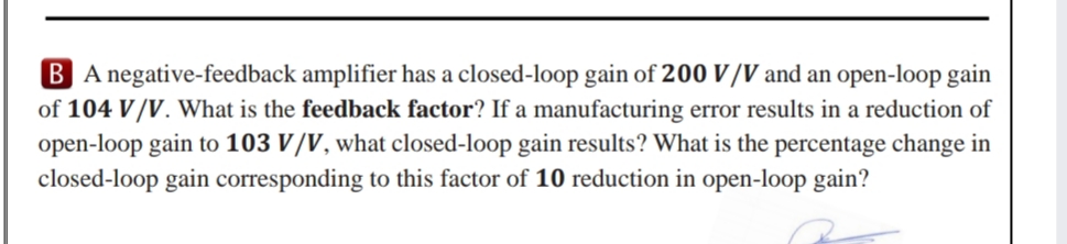 B A negative-feedback amplifier has a closed-loop gain of 200 V/V and an open-loop gain
of 104 V/V. What is the feedback factor? If a manufacturing error results in a reduction of
open-loop gain to 103 V/V, what closed-loop gain results? What is the percentage change in
closed-loop gain corresponding to this factor of 10 reduction in open-loop gain?
