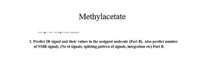 Methylacetate
2. Predict IR signal and their values in the assigned molecule (Part B). Also predict number
of NMR signal). (No of signals, splitting pattern of signals, integration etc) Part B.