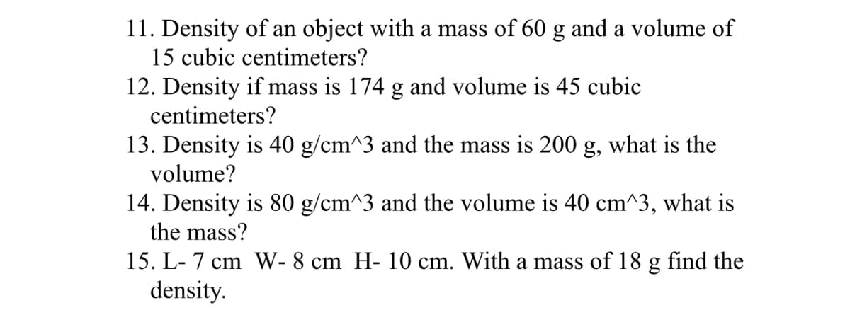11. Density of an object with a mass of 60 g and a volume of
15 cubic centimeters?
12. Density if mass is 174 g and volume is 45 cubic
centimeters?
13. Density is 40 g/cm^3 and the mass is 200 g, what is the
volume?
14. Density is 80 g/cm^3 and the volume is 40 cm^3, what is
the mass?
15. L- 7 cm W- 8 cm H- 10 cm. With a mass of 18 g find the
density.
