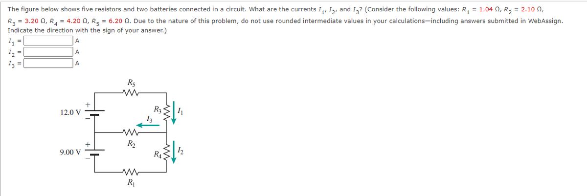 The figure below shows five resistors and two batteries connected in a circuit. What are the currents I,, I,, and I,? (Consider the following values: R, = 1.04 0, R, = 2.10 0,
R3 = 3.20 0, R, = 4.20 N, R, = 6.20 N. Due to the nature of this problem, do not use rounded intermediate values in your calculations-including answers submitted in WebAssign.
Indicate the direction with the sign of your answer.)
A
I2
A
I3 =
A
R5
12.0 V
R2
9.00 V
R43
R
