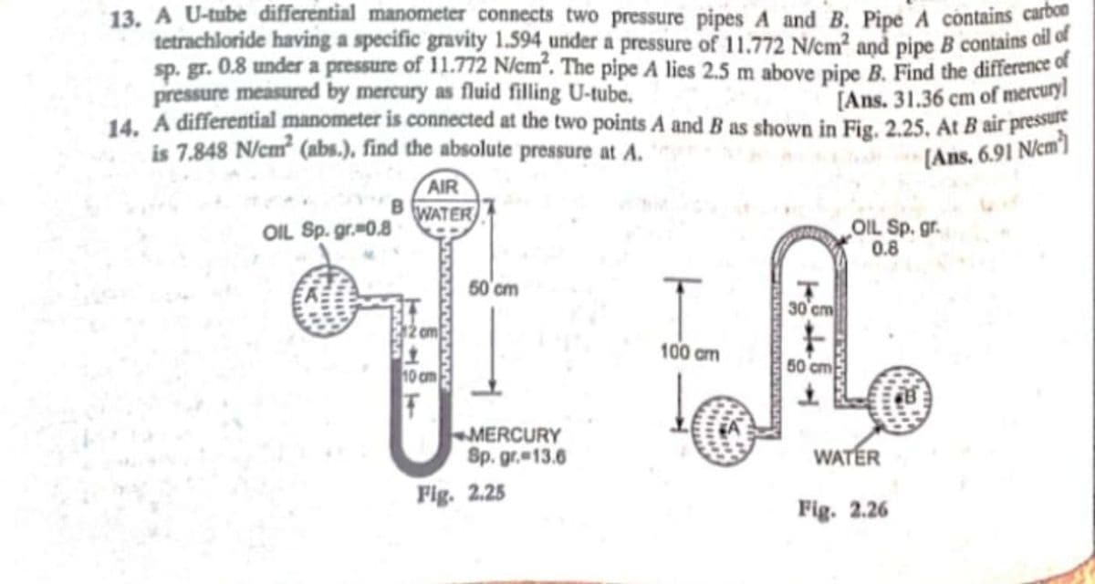 13. A U-tube differential manometer connects two pressure pipes A and B. Pipe A contains carb
tetrachloride having a specific gravity 1.594 under a pressure of 11.772 N/cm2 and pipe B contains oil of
sp. gr. 0.8 under a pressure of 11.772 N/em. The pipe A lies 2.5 m above pipe B. Find the difference of
pressure measured by mercury as fluid filling U-tube.
14. A differential manometer is connected at the two points A and B as shown in Fig. 2.25. At B air pressu
is 7.848 N/cm² (abs.), find the absolute pressure at A.
[Ans. 31.36 cm of mercury]
[Ans, 6.91 N/em)
AIR
B WATER
OIL Sp. gr.0.8
OIL Sp. gr.
0.8
50'cm
30 cm
om
100 cm
50 cm
10 cm
MERCURY
Sp. gr. 13.6
WATER
Fig. 2.25
Fig. 2.26
