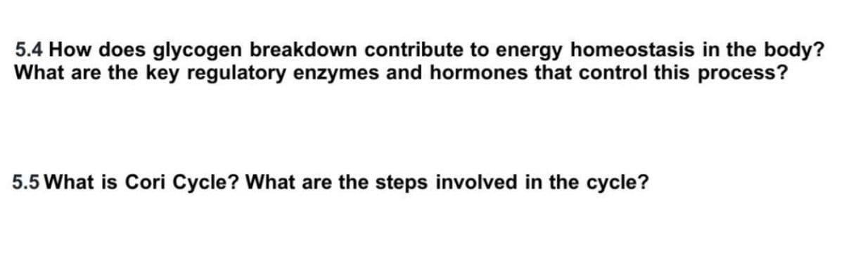 5.4 How does glycogen breakdown contribute to energy homeostasis in the body?
What are the key regulatory enzymes and hormones that control this process?
5.5 What is Cori Cycle? What are the steps involved in the cycle?