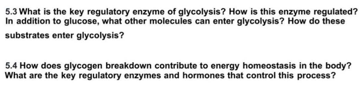 5.3 What is the key regulatory enzyme of glycolysis? How is this enzyme regulated?
In addition to glucose, what other molecules can enter glycolysis? How do these
substrates enter glycolysis?
5.4 How does glycogen breakdown contribute to energy homeostasis in the body?
What are the key regulatory enzymes and hormones that control this process?