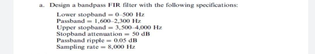 a. Design a bandpass FIR filter with the following specifications:
Lower stopband = 0-500 Hz
Passband = 1,600-2,300 Hz
Upper stopband = 3,500 4,000 Hz
Stopband attenuation = 50 dB
Passband ripple = 0.05 dB
Sampling rate = 8,000 Hz