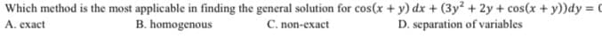 Which method is the most applicable in finding the general solution for cos(x + y) dx + (3y² + 2y + cos(x + y))dy = 0
A. exact
C. non-exact
D. separation of variables
B. homogenous