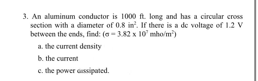3. An aluminum conductor is 1000 ft. long and has a circular cross
section with a diameter of 0.8 in². If there is a de voltage of 1.2 V
between the ends, find: (o = 3.82 x 107 mho/m²)
a. the current density
b. the current
c. the power dissipated.