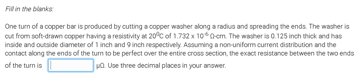 Fill in the blanks:
One turn of a copper bar is produced by cutting a copper washer along a radius and spreading the ends. The washer is
cut from soft-drawn copper having a resistivity at 20°C of 1.732 x 10-6 0-cm. The washer is 0.125 inch thick and has
inside and outside diameter of 1 inch and 9 inch respectively. Assuming a non-uniform current distribution and the
contact along the ends of the turn to be perfect over the entire cross section, the exact resistance between the two ends
of the turn is
HQ. Use three decimal places in your answer.
