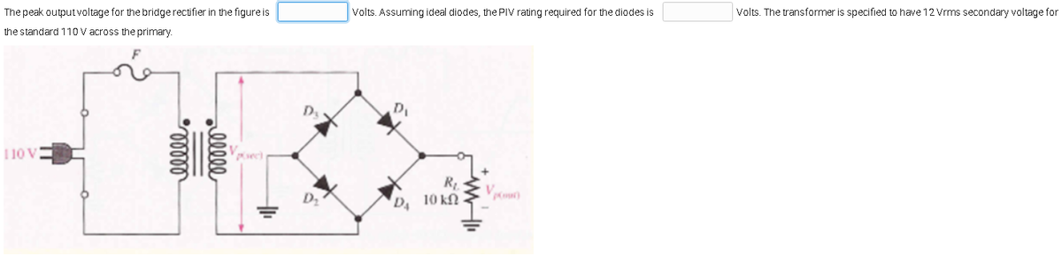 The peak output voltage for the bridge rectifier in the figure is
the standard 110 V across the primary.
110 V
ellel
allele
Vpisec)
+1₁
D₂
Volts. Assuming ideal diodes, the PIV rating required for the diodes is
Di
D₁
R₁.
10 ΚΩ
Volts. The transformer is specified to have 12 Vrms secondary voltage for