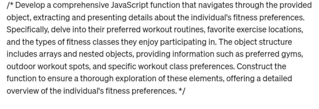 /* Develop a comprehensive JavaScript function that navigates through the provided
object, extracting and presenting details about the individual's fitness preferences.
Specifically, delve into their preferred workout routines, favorite exercise locations,
and the types of fitness classes they enjoy participating in. The object structure
includes arrays and nested objects, providing information such as preferred gyms,
outdoor workout spots, and specific workout class preferences. Construct the
function to ensure a thorough exploration of these elements, offering a detailed
overview of the individual's fitness preferences. */