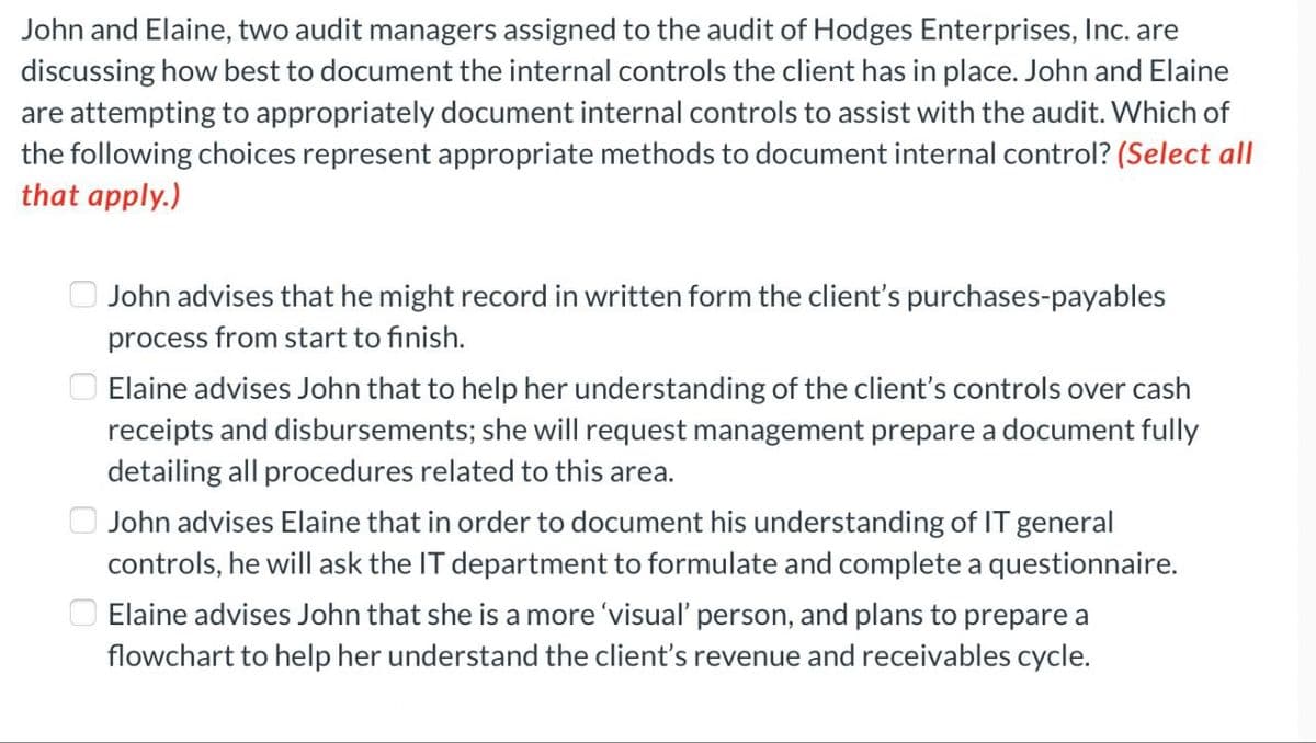 John and Elaine, two audit managers assigned to the audit of Hodges Enterprises, Inc. are
discussing how best to document the internal controls the client has in place. John and Elaine
are attempting to appropriately document internal controls to assist with the audit. Which of
the following choices represent appropriate methods to document internal control? (Select all
that apply.)
John advises that he might record in written form the client's purchases-payables
process from start to finish.
Elaine advises John that to help her understanding of the client's controls over cash
receipts and disbursements; she will request management prepare a document fully
detailing all procedures related to this area.
John advises Elaine that in order to document his understanding of IT general
controls, he will ask the IT department to formulate and complete a questionnaire.
Elaine advises John that she is a more 'visual' person, and plans to prepare a
flowchart to help her understand the client's revenue and receivables cycle.