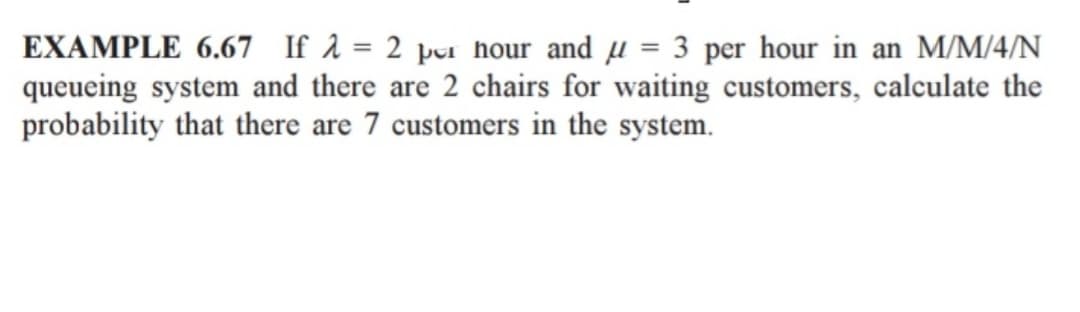EXAMPLE 6.67 If λ = 2 per hour and = 3 per hour in an M/M/4/N
queueing system and there are 2 chairs for waiting customers, calculate the
probability that there are 7 customers in the system.