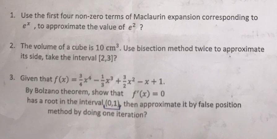 1. Use the first four non-zero terms of Maclaurin expansion corresponding to
ex, to approximate the value of e² ?
2. The volume of a cube is 10 cm³. Use bisection method twice to approximate
its side, take the interval [2,3]?
3. Given that f(x) = ²x¹-x³ + x²-x+1.
By Bolzano theorem, show that f'(x) = 0
has a root in the interval (0,1), then approximate it by false position
method by doing one iteration?