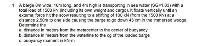 1. A barge 8m wide, 16m long, and 4m high is transporting in sea water (SG=1.03) with a
total load of 1500 kN (including its own weight and cargo). It floats vertically until an
external force hit the scow resulting to a shifting of 100 kN (from the 1500 kN) at a
distance 2.50m to one side causing the barge to go down 45 cm in the immersed wedge.
Determine the
a. distance in meters from the metacenter to the center of buoyancy
b. distance in meters from the waterline to the cg of the loaded barge
c. buoyancy moment in kN-m
