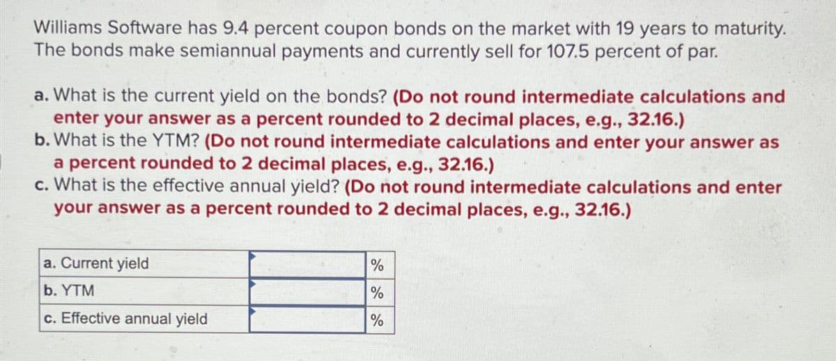 Williams Software has 9.4 percent coupon bonds on the market with 19 years to maturity.
The bonds make semiannual payments and currently sell for 107.5 percent of par.
a. What is the current yield on the bonds? (Do not round intermediate calculations and
enter your answer as a percent rounded to 2 decimal places, e.g., 32.16.)
b. What is the YTM? (Do not round intermediate calculations and enter your answer as
a percent rounded to 2 decimal places, e.g., 32.16.)
c. What is the effective annual yield? (Do not round intermediate calculations and enter
your answer as a percent rounded to 2 decimal places, e.g., 32.16.)
a. Current yield
b. YTM
%
%
c. Effective annual yield
%
