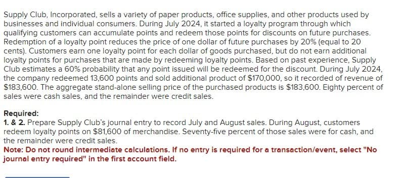 Supply Club, Incorporated, sells a variety of paper products, office supplies, and other products used by
businesses and individual consumers. During July 2024, it started a loyalty program through which
qualifying customers can accumulate points and redeem those points for discounts on future purchases.
Redemption of a loyalty point reduces the price of one dollar of future purchases by 20% (equal to 20
cents). Customers earn one loyalty point for each dollar of goods purchased, but do not earn additional
loyalty points for purchases that are made by redeeming loyalty points. Based on past experience, Supply
Club estimates a 60% probability that any point issued will be redeemed for the discount. During July 2024,
the company redeemed 13,600 points and sold additional product of $170,000, so it recorded of revenue of
$183,600. The aggregate stand-alone selling price of the purchased products is $183,600. Eighty percent of
sales were cash sales, and the remainder were credit sales.
Required:
1. & 2. Prepare Supply Club's journal entry to record July and August sales. During August, customers
redeem loyalty points on $81,600 of merchandise. Seventy-five percent of those sales were for cash, and
the remainder were credit sales.
Note: Do not round intermediate calculations. If no entry is required for a transaction/event, select "No
journal entry required" in the first account field.