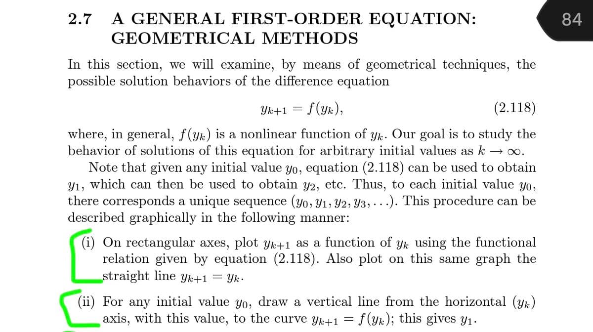 2.7
A GENERAL FIRST-ORDER EQUATION:
84
GEOMETRICAL METHODS
In this section, we will examine, by means of geometrical techniques, the
possible solution behaviors of the differece equation
Yk+1 = f(yk),
(2.118)
where, in general, f(yk) is a nonlinear function of yk. Our goal is to study the
behavior of solutions of this equation for arbitrary initial values as k → .
Note that given any initial value yo, equation (2.118) can be used to obtain
Y1, which can then be used to obtain y2, etc. Thus, to each initial value yo,
there corresponds a unique sequence (yo, Y1, Y2, Y3, ...). This procedure can be
described graphically in the following manner:
(i) On rectangular axes, plot Yk+1 as a function of yk using the functional
relation given by equation (2.118). Also plot on this same graph the
straight line Yk+1 = Yk•
(ii) For any initial value yo, draw a vertical line from the horizontal (yk)
axis, with this value, to the curve yk+1
f(yk); this gives y1.
