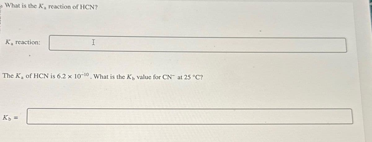 What is the Ka reaction of HCN?
Ka reaction:
The K₂ of HCN is 6.2 x 10-10. What is the K, value for CN at 25 °C?
Kb =