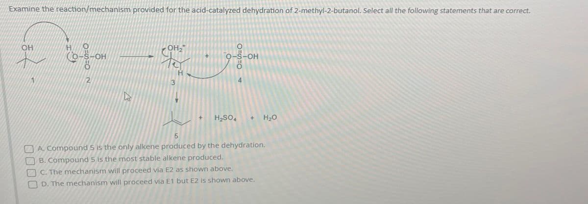 Examine the reaction/mechanism provided for the acid-catalyzed dehydration of 2-methyl-2-butanol. Select all the following statements that are correct.
OH
H
N8=0=2
CO-S-OH
h
OH₂
eveyron
to
H
لیا
3
+
O-S-OH
H₂SO4 + H₂O
5
A. Compound 5 is the only alkene produced by the dehydration.
B. Compound 5 is the most stable alkene produced.
OC. The mechanism will proceed via E2 as shown above.
D. The mechanism will proceed via E1 but E2 is shown above.
