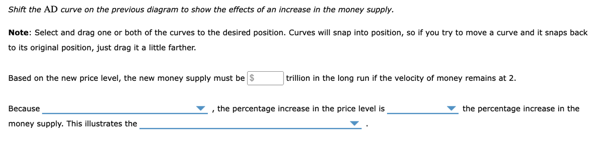 Shift the AD curve on the previous diagram to show the effects of an increase in the money supply.
Note: Select and drag one or both of the curves to the desired position. Curves will snap into position, so if you try to move a curve and it snaps back
to its original position, just drag it a little farther.
Based on the new price level, the new money supply must be $
Because
money supply. This illustrates the
trillion in the long run if the velocity of money remains at 2.
, the percentage increase in the price level is
the percentage increase in the