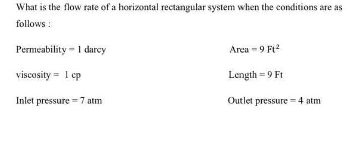 What is the flow rate of a horizontal rectangular system when the conditions are as
follows:
Permeability = 1 darcy
Area = 9 Ft²
viscosity = 1 cp
Length = 9 Ft
Inlet pressure = 7 atm
Outlet pressure = 4 atm