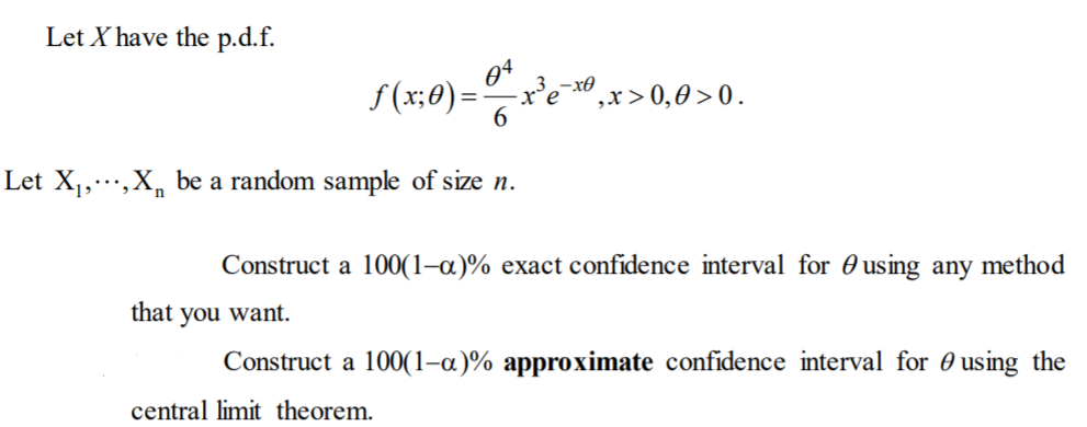 Let X have the p.d.f.
S(x;0):
6
3
° ,x>0,0 >0.
Let X1,…,X, be a random sample of size n.
Construct a 100(1–a)% exact confidence interval for 0 using any method
that you want.
Construct a 100(1-a)% approximate confidence interval for 0 using the
central limit theorem.

