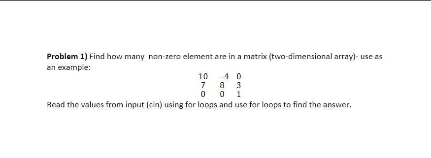Problem 1) Find how many non-zero element are in a matrix (two-dimensional array)- use as
an example:
10
-4 0
7
ㅇ
8
3
1
Read the values from input (cin) using for loops and use for loops to find the answer.
