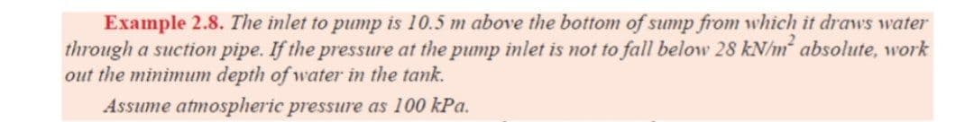 Example 2.8. The inlet to pump is 10.5 m above the bottom of sump from which it draws water
through a suction pipe. If the pressure at the pump inlet is not to fall below 28 kN/m absolute, work
out the minimum depth of water in the tank.
Assume atmospheric pressure as 100 kPa.
