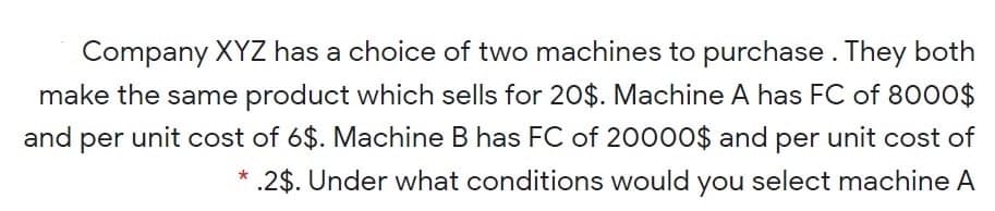 Company XYZ has a choice of two machines to purchase. They both
make the same product which sells for 20$. Machine A has FC of 8000$
and per unit cost of 6$. Machine B has FC of 20000$ and per unit cost of
* .2$. Under what conditions would you select machine A
