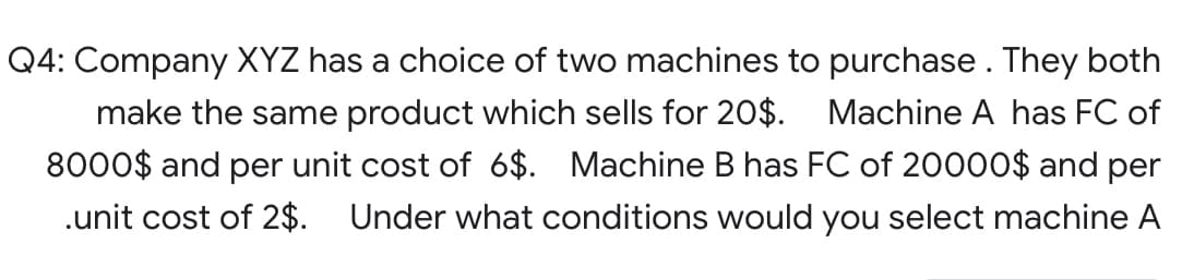 Q4: Company XYZ has a choice of two machines to purchase. They both
make the same product which sells for 20$. Machine A has FC of
8000$ and per unit cost of 6$. Machine B has FC of 20000$ and per
.unit cost of 2$. Under what conditions would you select machine A