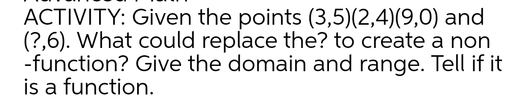 ACTIVITY: Given the points (3,5)(2,4)(9,0) and
(?,6). What could replace the? to create a non
-function? Give the domain and range. Tell if it
is a function.