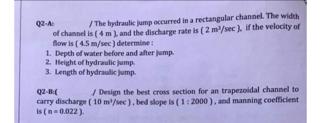 Q2-A:
/The hydraulic jump occurred in a rectangular channel. The width
of channel is (4 m), and the discharge rate is (2 m³/sec), if the velocity of
flow is (4.5 m/sec) determine:
1. Depth of water before and after jump.
2. Height of hydraulic jump.
3. Length of hydraulic jump.
Q2-B:(
/ Design the best cross section for an trapezoidal channel to
carry discharge (10 m³/sec), bed slope is (1 : 2000), and manning coefficient
is (n = 0.022).