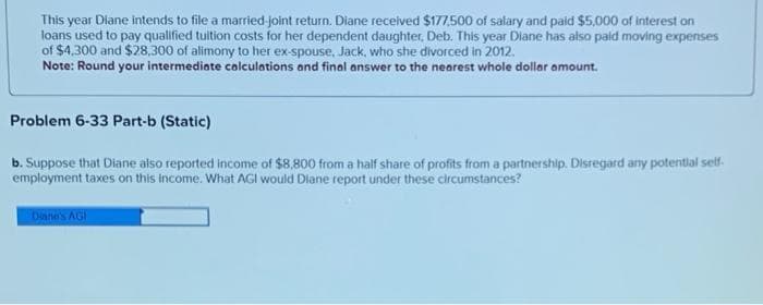 This year Diane intends to file a married-joint return. Diane received $177,500 of salary and paid $5,000 of interest on
loans used to pay qualified tuition costs for her dependent daughter, Deb. This year Diane has also paid moving expenses
of $4,300 and $28,300 of alimony to her ex-spouse, Jack, who she divorced in 2012.
Note: Round your intermediate calculations and final answer to the nearest whole dollar amount.
Problem 6-33 Part-b (Static)
b. Suppose that Diane also reported income of $8,800 from a half share of profits from a partnership. Disregard any potential self-
employment taxes on this income. What AGI would Diane report under these circumstances?
Diane's AGI
