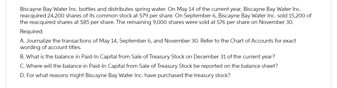 Biscayne Bay Water Inc. bottles and distributes spring water. On May 14 of the current year, Biscayne Bay Water Inc.
reacquired 24,200 shares of its common stock at $79 per share. On September 6, Biscayne Bay Water Inc. sold 15,200 of
the reacquired shares at $85 per share. The remaining 9,000 shares were sold at $76 per share on November 30.
Required:
A. Journalize the transactions of May 14, September 6, and November 30. Refer to the Chart of Accounts for exact
wording of account titles.
B. What is the balance in Paid-In Capital from Sale of Treasury Stock on December 31 of the current year?
C. Where will the balance in Paid-In Capital from Sale of Treasury Stock be reported on the balance sheet?
D. For what reasons might Biscayne Bay Water Inc. have purchased the treasury stock?