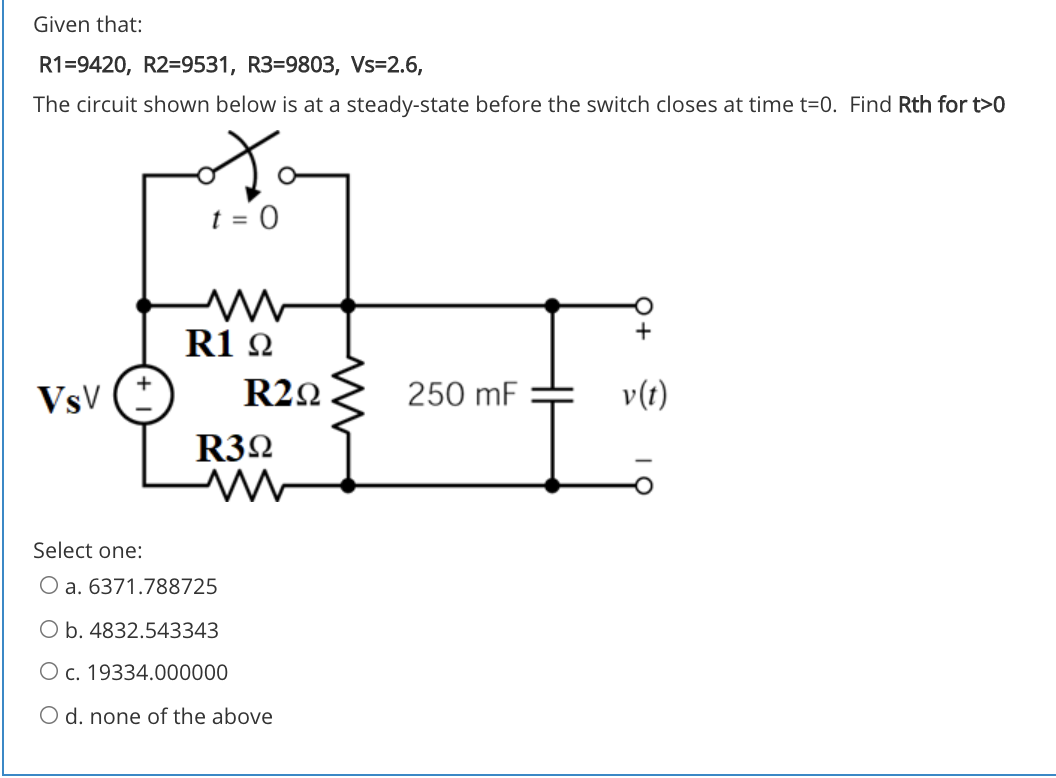 Given that:
R1=9420, R2=9531, R3=9803, Vs=2.6,
The circuit shown below is at a steady-state before the switch closes at time t=0. Find Rth for t>0
R1 2
VsV
R22
250 mF
v(t)
R32
Select one:
O a. 6371.788725
O b. 4832.543343
O c. 19334.000000
O d. none of the above
