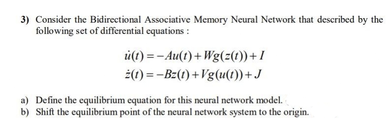 3) Consider the Bidirectional Associative Memory Neural Network that described by the
following set of differential equations :
u(t)= -Au(t) + Wg(z(t))+I
ż(t) = −Bz(t)+Vg(u(t))+J
a)
Define the equilibrium equation for this neural network model.
b) Shift the equilibrium point of the neural network system to the origin.