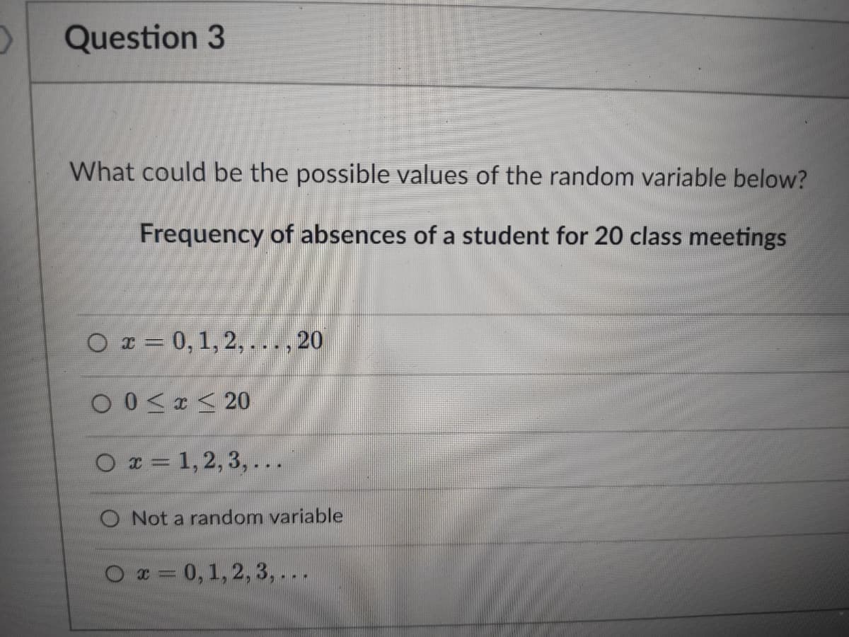 Question 3
What could be the possible values of the random variable below?
Frequency of absences of a student for 20 class meetings
Or = 0, 1, 2, ..., 20
O 0<x < 20
O x = 1,2, 3, ...
Not a random variable
O x = 0,1, 2, 3,...
